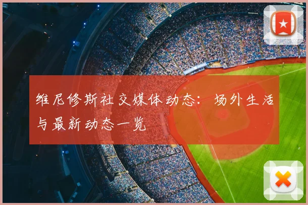 维尼修斯社交媒体动态:场外生活与最新动态一览