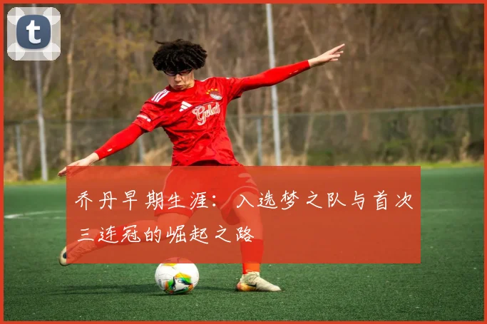 乔丹早期生涯:入选梦之队与首次三连冠的崛起之路