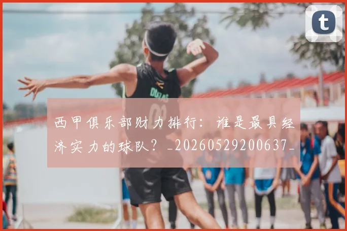 西甲俱乐部财力排行：谁是最具经济实力的球队？_20260529200637_20260703181840