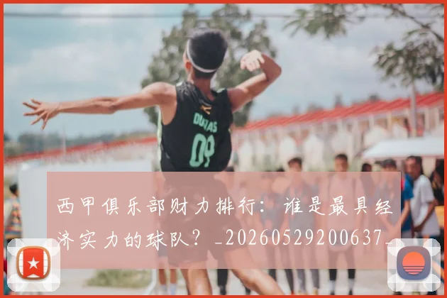 西甲俱乐部财力排行：谁是最具经济实力的球队？_20260529200637_20260703181840