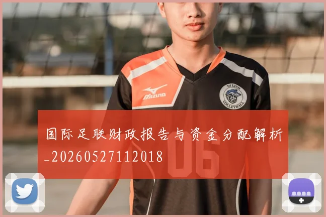 国际足联财政报告与资金分配解析_20260527112018