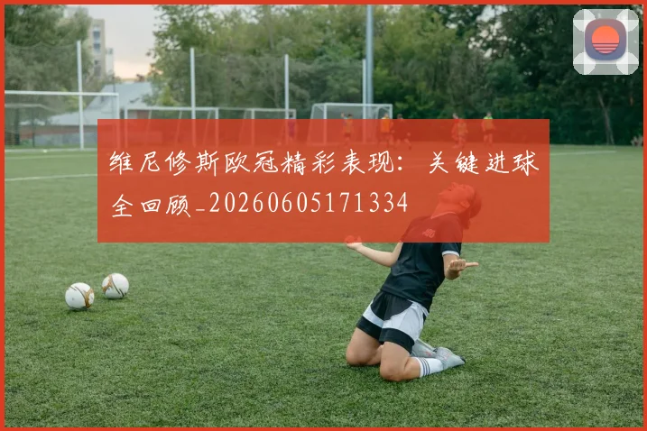 维尼修斯欧冠精彩表现：关键进球全回顾_20260605171334